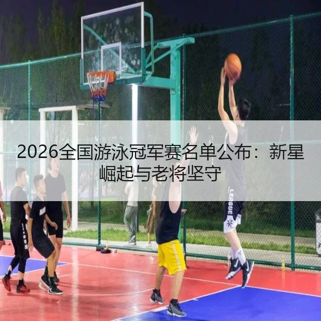 2026全国游泳冠军赛名单公布:新星崛起与老将坚守