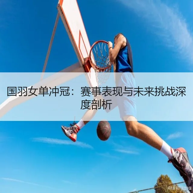 国羽女单冲冠：赛事表现与未来挑战深度剖析