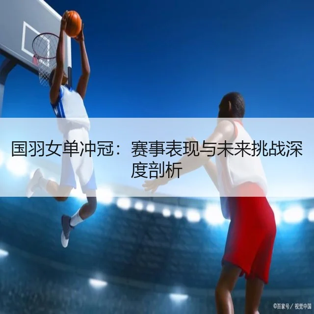 国羽女单冲冠：赛事表现与未来挑战深度剖析