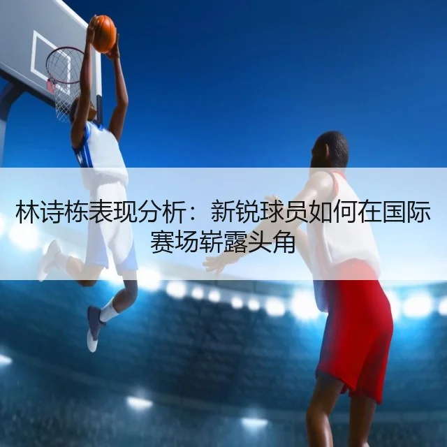 林诗栋表现分析：新锐球员如何在国际赛场崭露头角